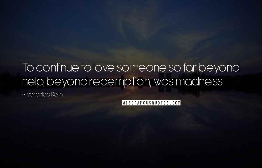 Veronica Roth Quotes: To continue to love someone so far beyond help, beyond redemption, was madness