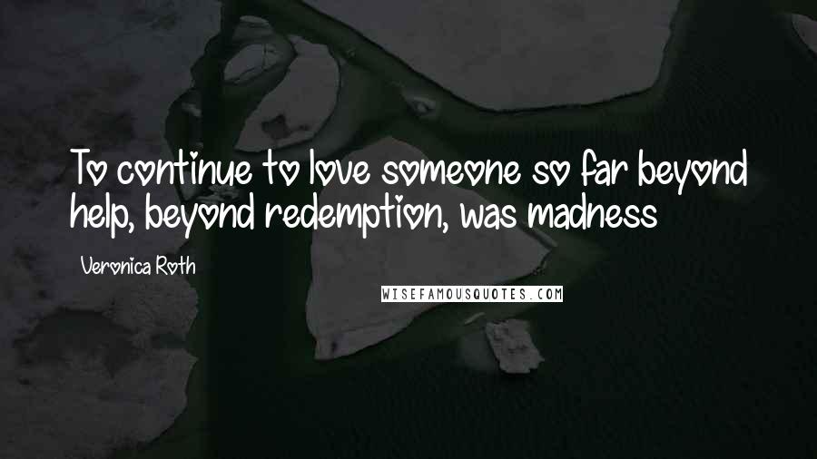 Veronica Roth Quotes: To continue to love someone so far beyond help, beyond redemption, was madness