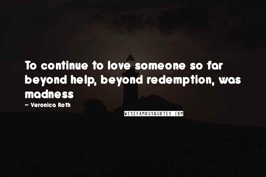 Veronica Roth Quotes: To continue to love someone so far beyond help, beyond redemption, was madness