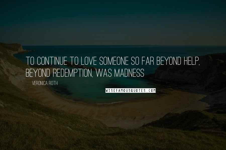 Veronica Roth Quotes: To continue to love someone so far beyond help, beyond redemption, was madness