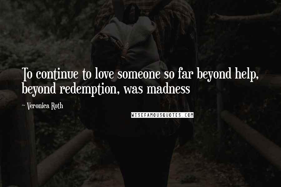 Veronica Roth Quotes: To continue to love someone so far beyond help, beyond redemption, was madness