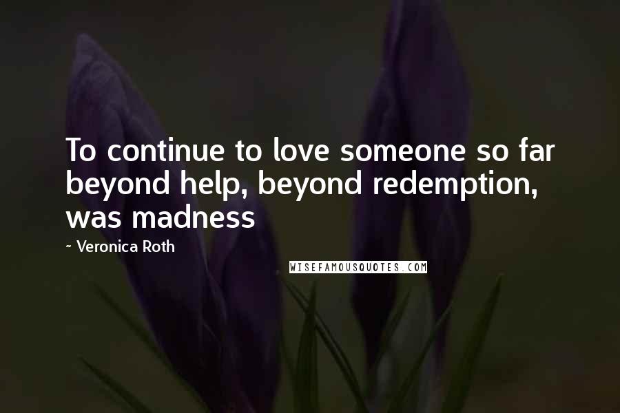 Veronica Roth Quotes: To continue to love someone so far beyond help, beyond redemption, was madness