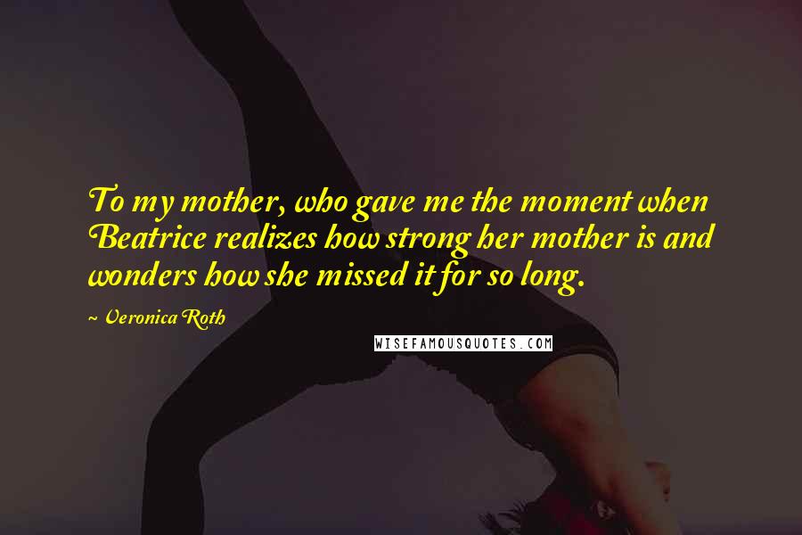 Veronica Roth Quotes: To my mother, who gave me the moment when Beatrice realizes how strong her mother is and wonders how she missed it for so long.