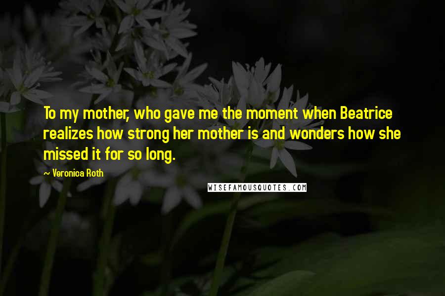 Veronica Roth Quotes: To my mother, who gave me the moment when Beatrice realizes how strong her mother is and wonders how she missed it for so long.