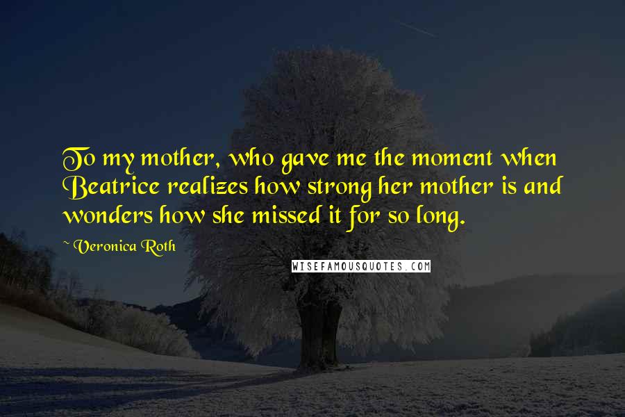 Veronica Roth Quotes: To my mother, who gave me the moment when Beatrice realizes how strong her mother is and wonders how she missed it for so long.