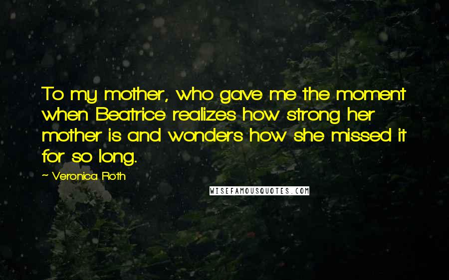Veronica Roth Quotes: To my mother, who gave me the moment when Beatrice realizes how strong her mother is and wonders how she missed it for so long.