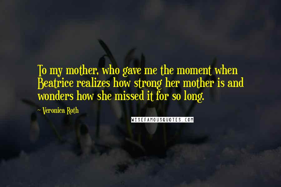 Veronica Roth Quotes: To my mother, who gave me the moment when Beatrice realizes how strong her mother is and wonders how she missed it for so long.