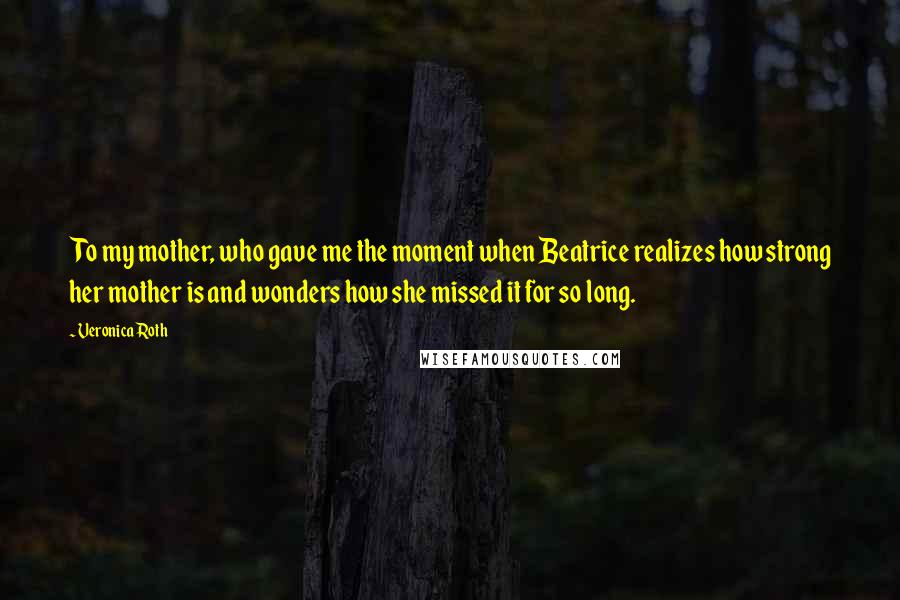 Veronica Roth Quotes: To my mother, who gave me the moment when Beatrice realizes how strong her mother is and wonders how she missed it for so long.