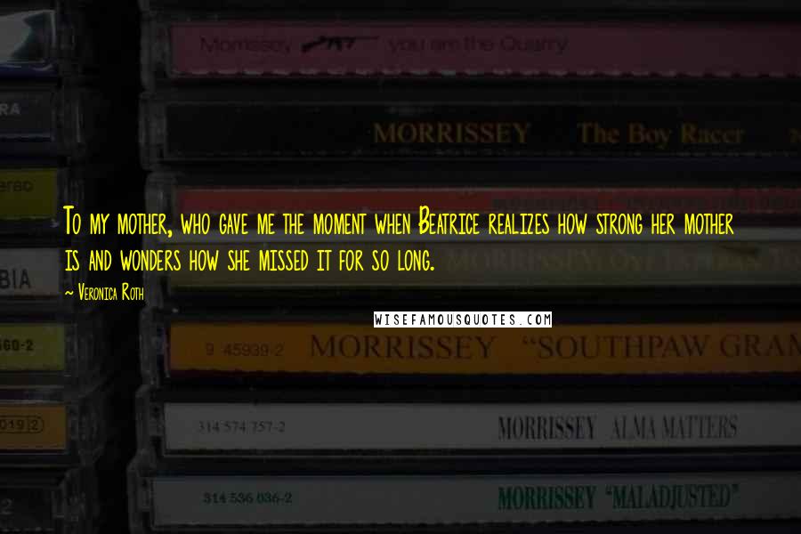 Veronica Roth Quotes: To my mother, who gave me the moment when Beatrice realizes how strong her mother is and wonders how she missed it for so long.