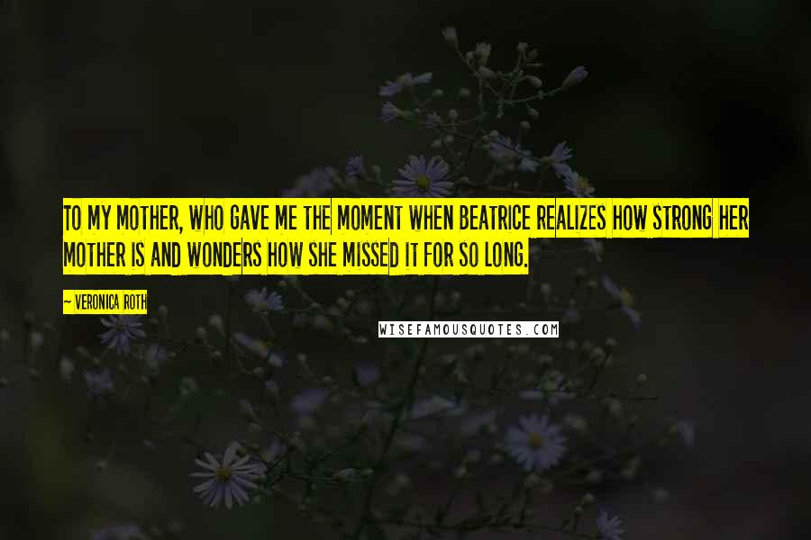 Veronica Roth Quotes: To my mother, who gave me the moment when Beatrice realizes how strong her mother is and wonders how she missed it for so long.