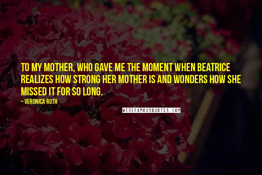 Veronica Roth Quotes: To my mother, who gave me the moment when Beatrice realizes how strong her mother is and wonders how she missed it for so long.