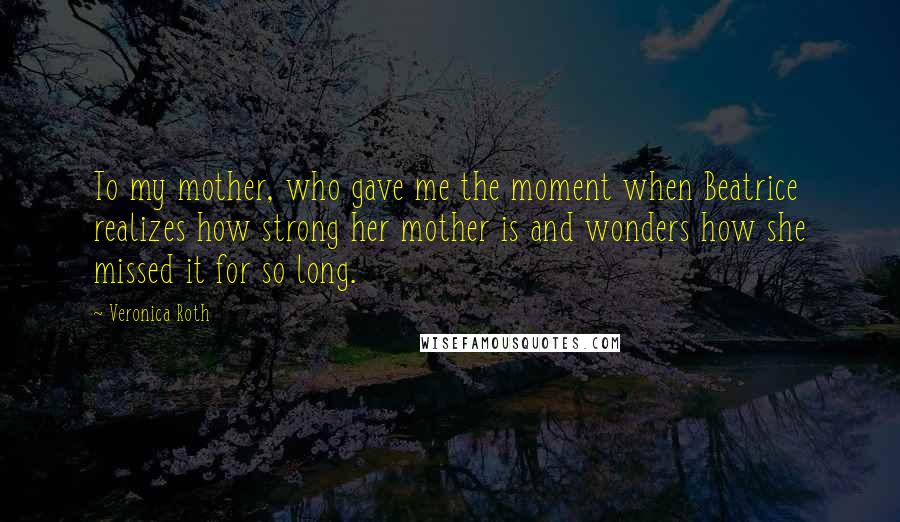 Veronica Roth Quotes: To my mother, who gave me the moment when Beatrice realizes how strong her mother is and wonders how she missed it for so long.