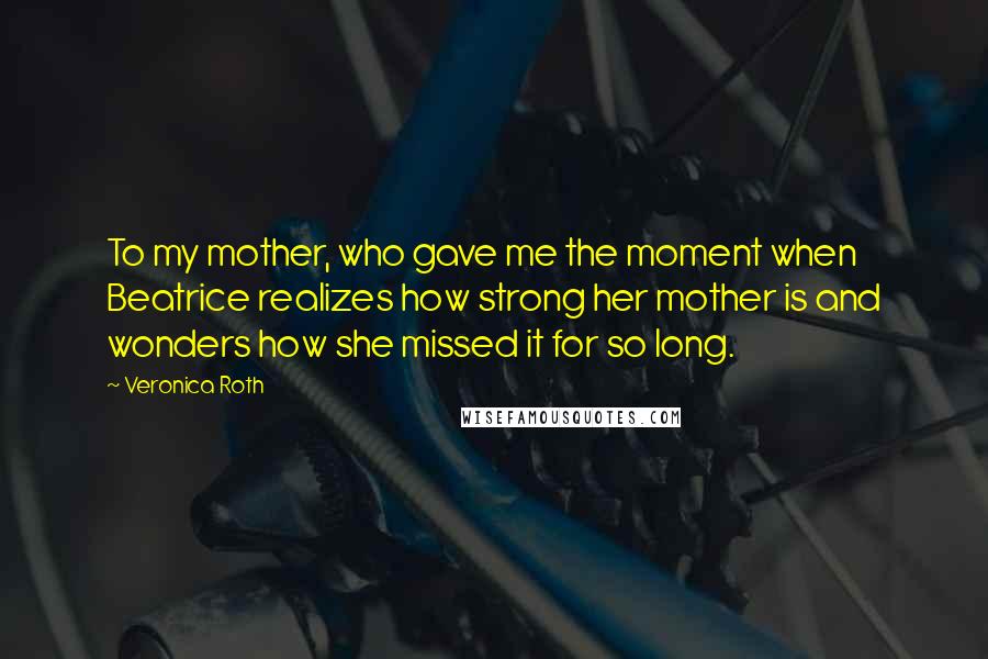 Veronica Roth Quotes: To my mother, who gave me the moment when Beatrice realizes how strong her mother is and wonders how she missed it for so long.