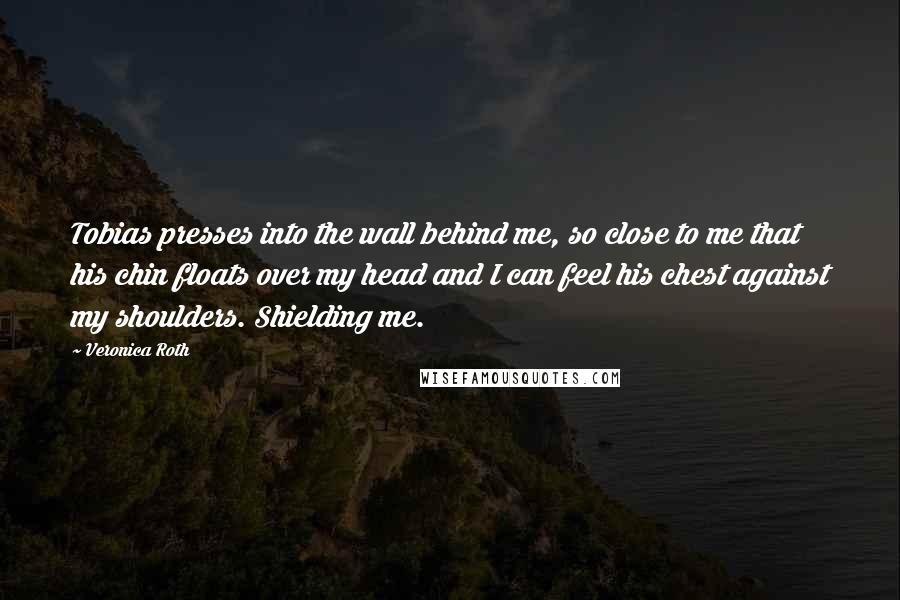 Veronica Roth Quotes: Tobias presses into the wall behind me, so close to me that his chin floats over my head and I can feel his chest against my shoulders. Shielding me.