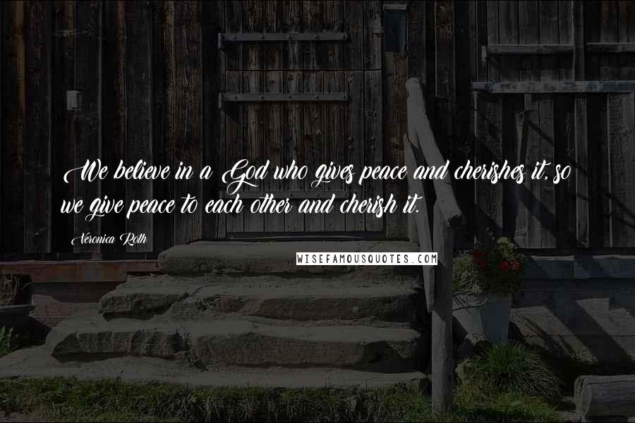 Veronica Roth Quotes: We believe in a God who gives peace and cherishes it, so we give peace to each other and cherish it.
