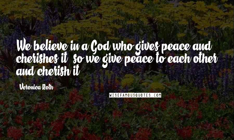 Veronica Roth Quotes: We believe in a God who gives peace and cherishes it, so we give peace to each other and cherish it.