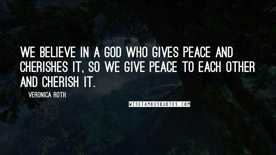 Veronica Roth Quotes: We believe in a God who gives peace and cherishes it, so we give peace to each other and cherish it.