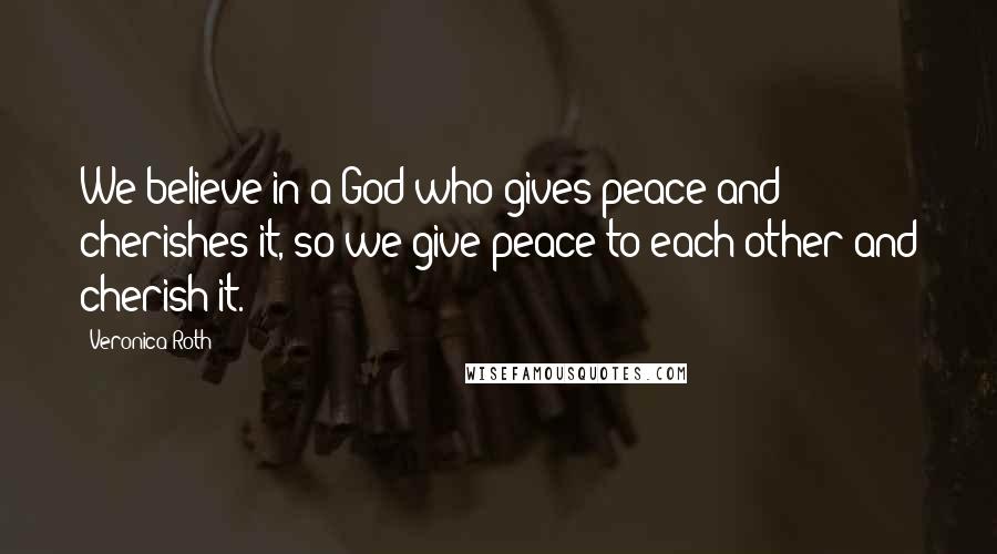 Veronica Roth Quotes: We believe in a God who gives peace and cherishes it, so we give peace to each other and cherish it.