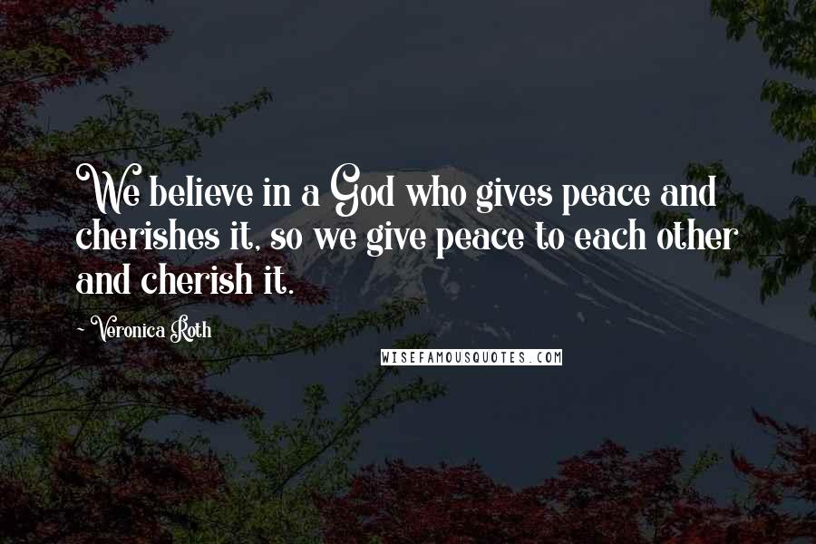 Veronica Roth Quotes: We believe in a God who gives peace and cherishes it, so we give peace to each other and cherish it.