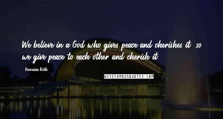 Veronica Roth Quotes: We believe in a God who gives peace and cherishes it, so we give peace to each other and cherish it.