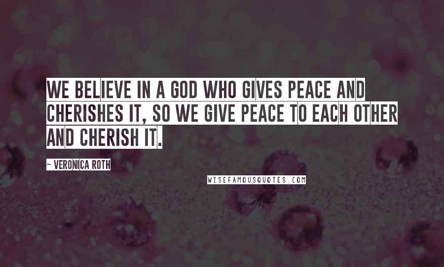 Veronica Roth Quotes: We believe in a God who gives peace and cherishes it, so we give peace to each other and cherish it.