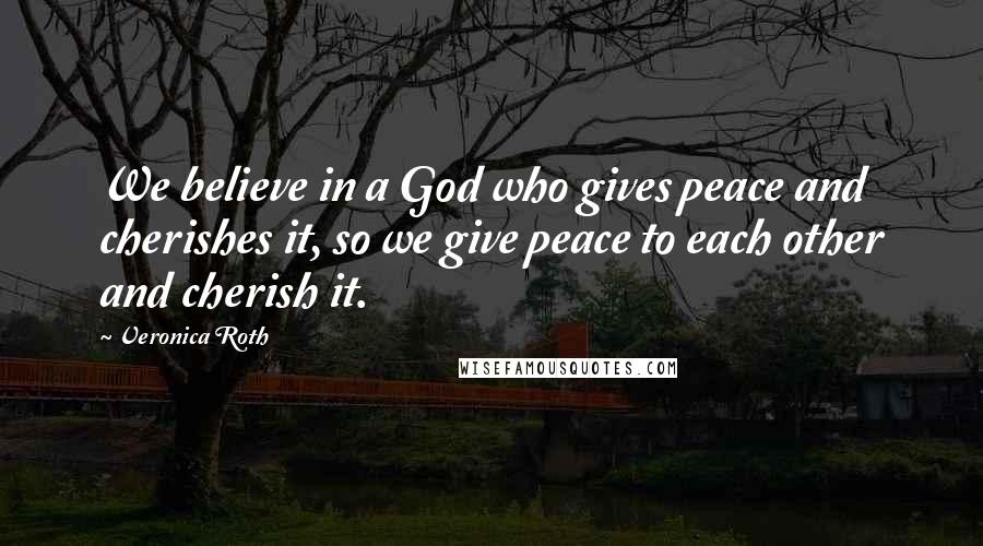Veronica Roth Quotes: We believe in a God who gives peace and cherishes it, so we give peace to each other and cherish it.