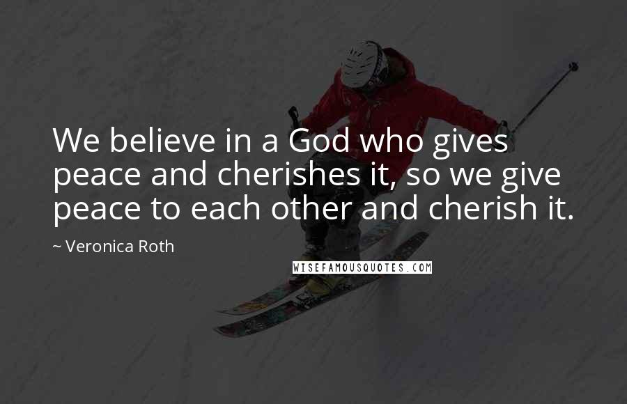 Veronica Roth Quotes: We believe in a God who gives peace and cherishes it, so we give peace to each other and cherish it.
