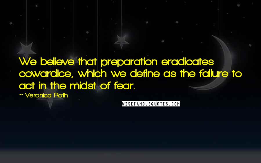 Veronica Roth Quotes: We believe that preparation eradicates cowardice, which we define as the failure to act in the midst of fear.