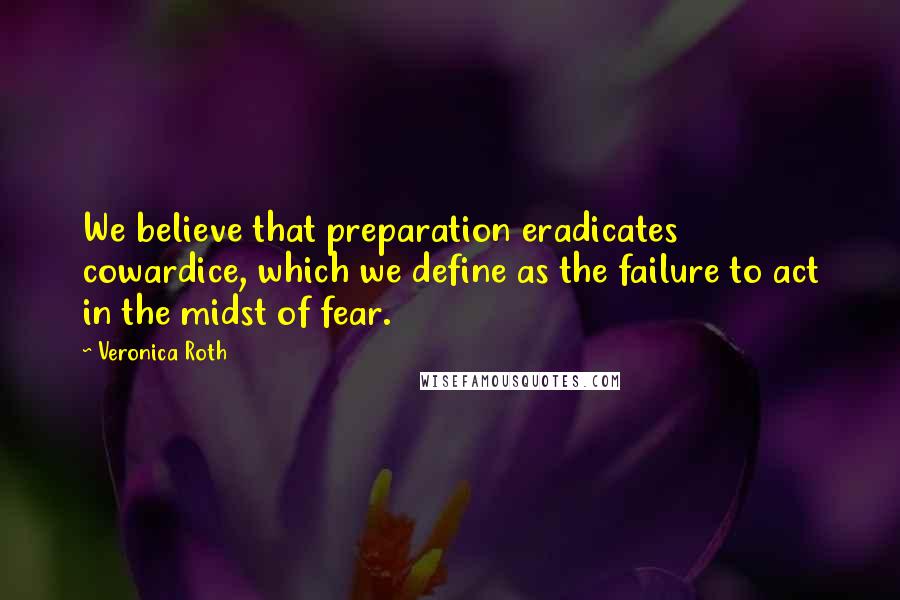 Veronica Roth Quotes: We believe that preparation eradicates cowardice, which we define as the failure to act in the midst of fear.