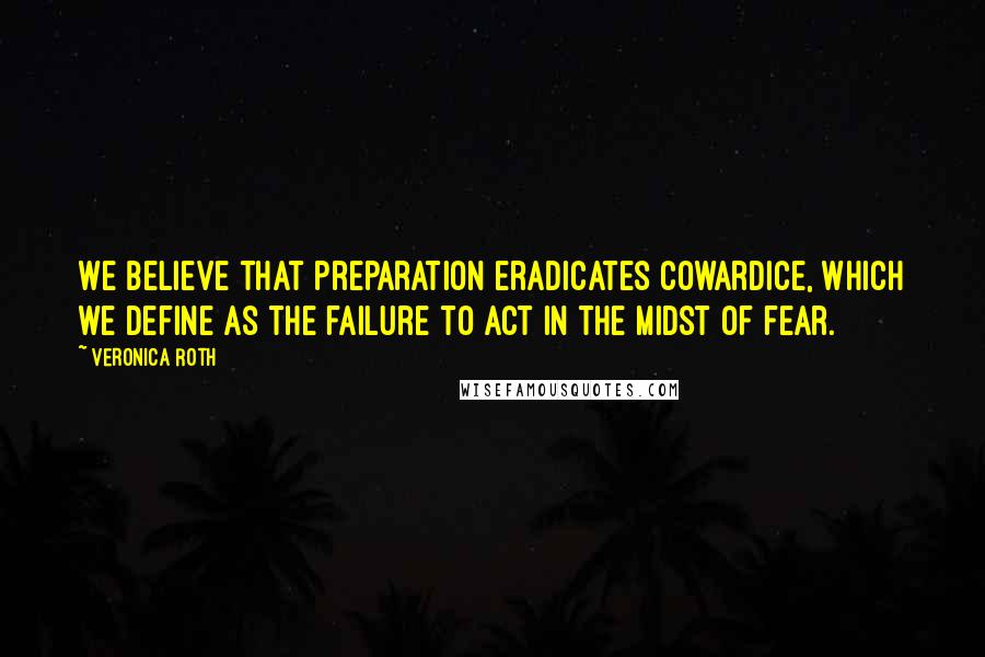 Veronica Roth Quotes: We believe that preparation eradicates cowardice, which we define as the failure to act in the midst of fear.