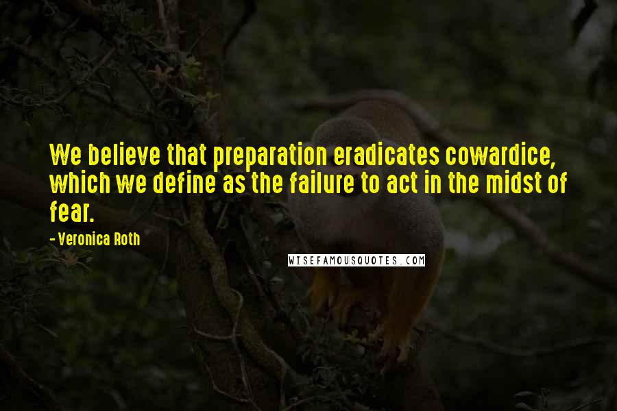 Veronica Roth Quotes: We believe that preparation eradicates cowardice, which we define as the failure to act in the midst of fear.