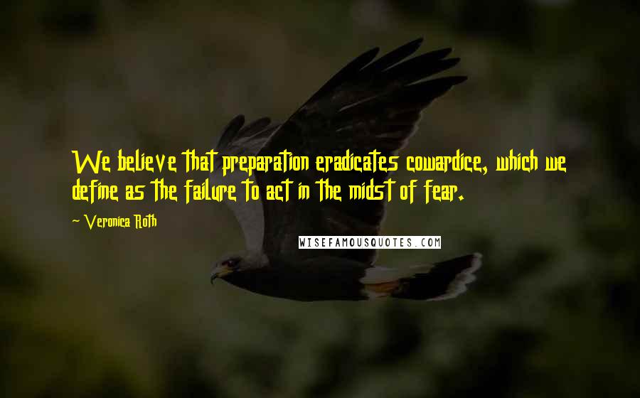 Veronica Roth Quotes: We believe that preparation eradicates cowardice, which we define as the failure to act in the midst of fear.