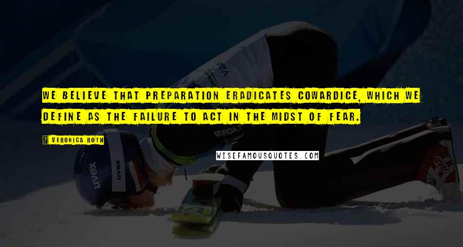 Veronica Roth Quotes: We believe that preparation eradicates cowardice, which we define as the failure to act in the midst of fear.