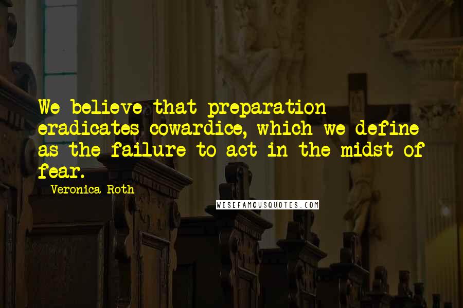 Veronica Roth Quotes: We believe that preparation eradicates cowardice, which we define as the failure to act in the midst of fear.