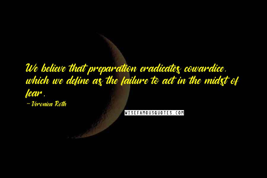 Veronica Roth Quotes: We believe that preparation eradicates cowardice, which we define as the failure to act in the midst of fear.