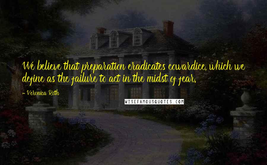 Veronica Roth Quotes: We believe that preparation eradicates cowardice, which we define as the failure to act in the midst of fear.