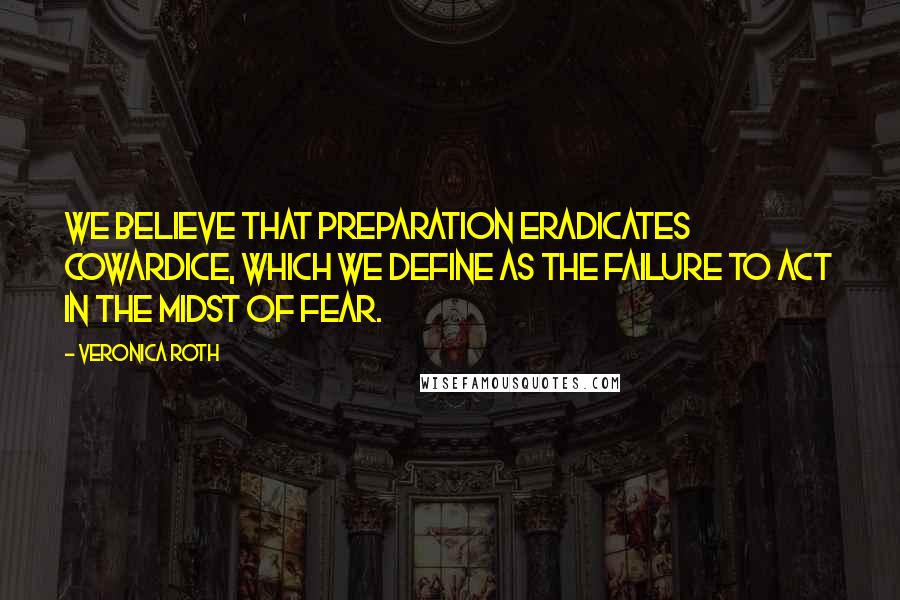 Veronica Roth Quotes: We believe that preparation eradicates cowardice, which we define as the failure to act in the midst of fear.