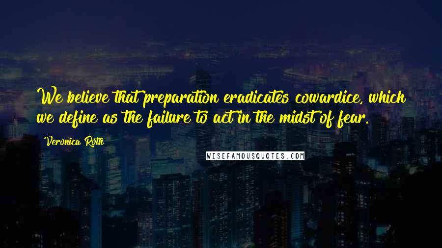 Veronica Roth Quotes: We believe that preparation eradicates cowardice, which we define as the failure to act in the midst of fear.