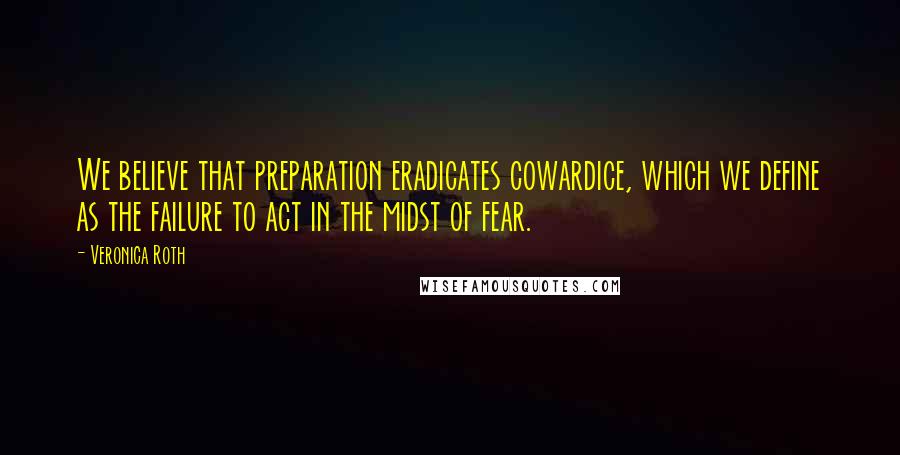 Veronica Roth Quotes: We believe that preparation eradicates cowardice, which we define as the failure to act in the midst of fear.