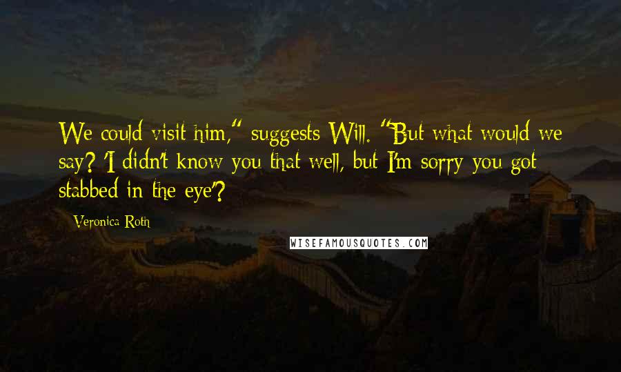 Veronica Roth Quotes: We could visit him," suggests Will. "But what would we say? 'I didn't know you that well, but I'm sorry you got stabbed in the eye'?