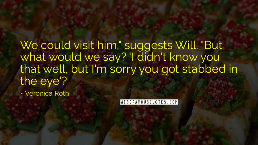 Veronica Roth Quotes: We could visit him," suggests Will. "But what would we say? 'I didn't know you that well, but I'm sorry you got stabbed in the eye'?