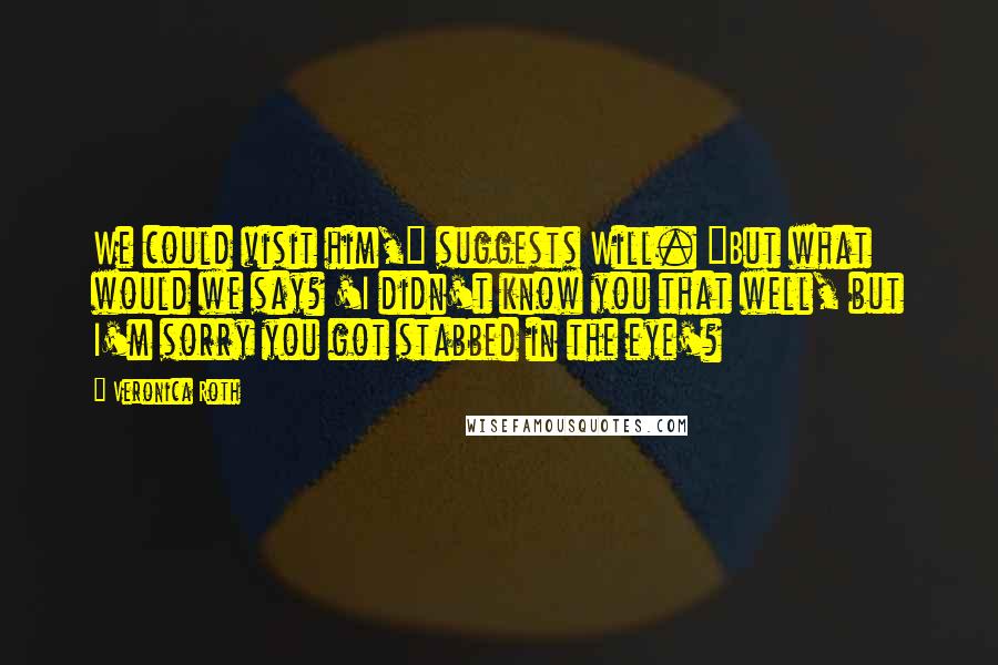 Veronica Roth Quotes: We could visit him," suggests Will. "But what would we say? 'I didn't know you that well, but I'm sorry you got stabbed in the eye'?