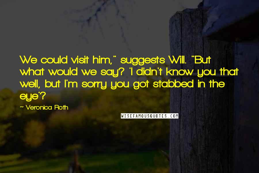 Veronica Roth Quotes: We could visit him," suggests Will. "But what would we say? 'I didn't know you that well, but I'm sorry you got stabbed in the eye'?