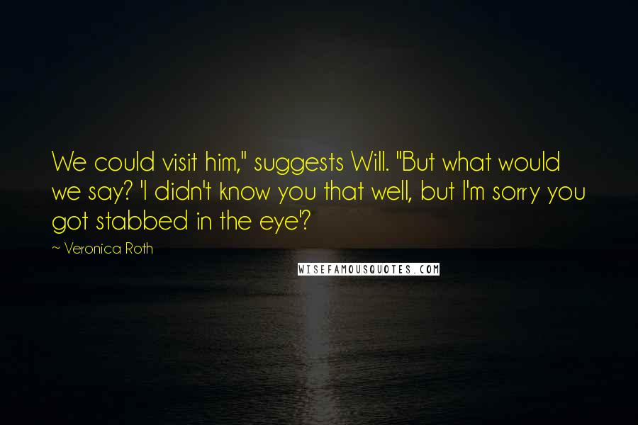 Veronica Roth Quotes: We could visit him," suggests Will. "But what would we say? 'I didn't know you that well, but I'm sorry you got stabbed in the eye'?