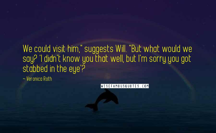 Veronica Roth Quotes: We could visit him," suggests Will. "But what would we say? 'I didn't know you that well, but I'm sorry you got stabbed in the eye'?