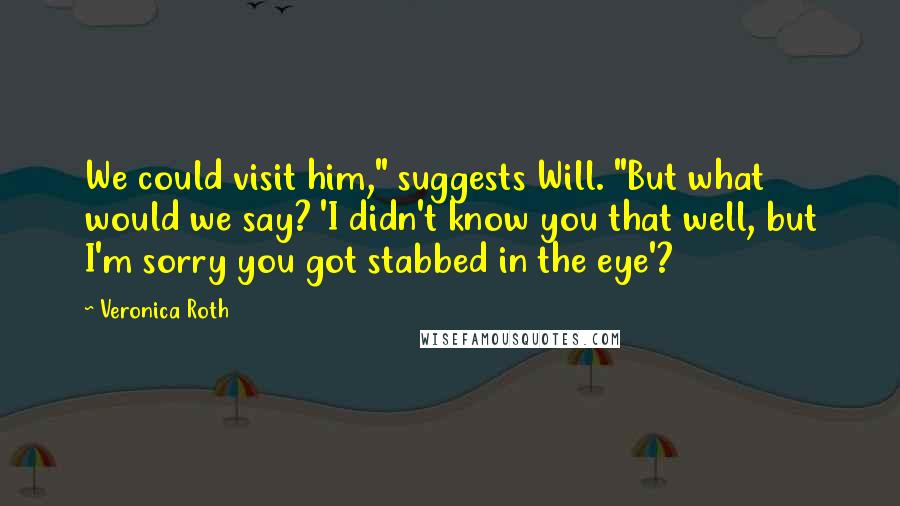 Veronica Roth Quotes: We could visit him," suggests Will. "But what would we say? 'I didn't know you that well, but I'm sorry you got stabbed in the eye'?