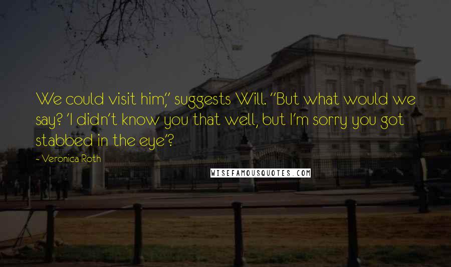 Veronica Roth Quotes: We could visit him," suggests Will. "But what would we say? 'I didn't know you that well, but I'm sorry you got stabbed in the eye'?
