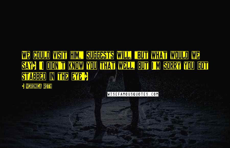 Veronica Roth Quotes: We could visit him," suggests Will. "But what would we say? 'I didn't know you that well, but I'm sorry you got stabbed in the eye'?