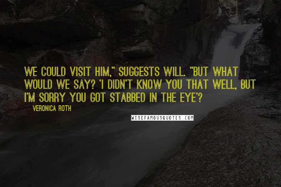 Veronica Roth Quotes: We could visit him," suggests Will. "But what would we say? 'I didn't know you that well, but I'm sorry you got stabbed in the eye'?