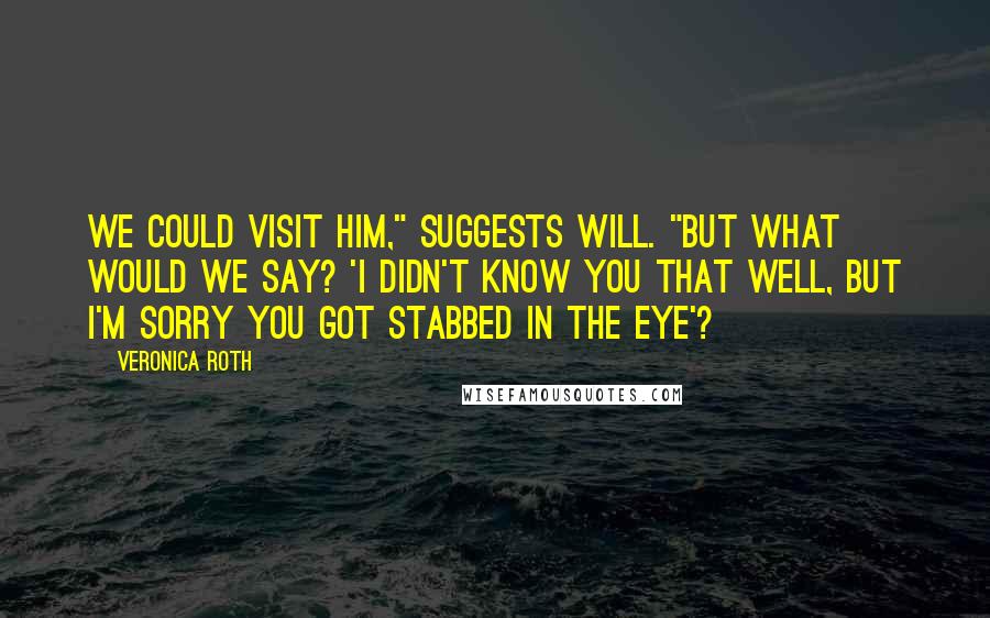 Veronica Roth Quotes: We could visit him," suggests Will. "But what would we say? 'I didn't know you that well, but I'm sorry you got stabbed in the eye'?